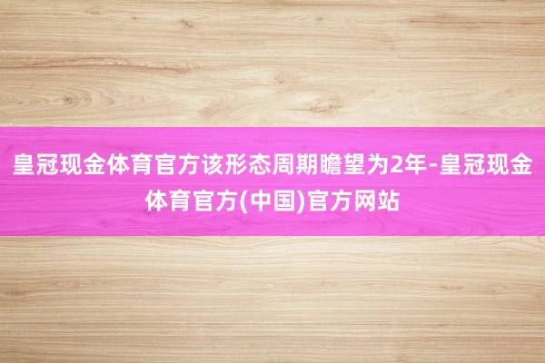 皇冠现金体育官方该形态周期瞻望为2年-皇冠现金体育官方(中国)官方网站