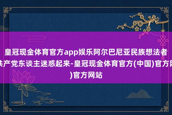 皇冠现金体育官方app娱乐阿尔巴尼亚民族想法者和共产党东谈主迷惑起来-皇冠现金体育官方(中国)官方网站