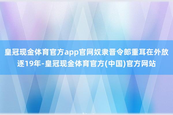 皇冠现金体育官方app官网奴隶晋令郎重耳在外放逐19年-皇冠现金体育官方(中国)官方网站