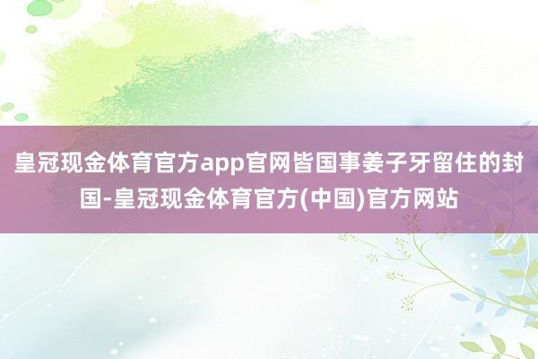 皇冠现金体育官方app官网皆国事姜子牙留住的封国-皇冠现金体育官方(中国)官方网站