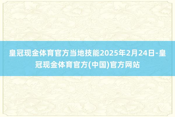皇冠现金体育官方当地技能2025年2月24日-皇冠现金体育官方(中国)官方网站