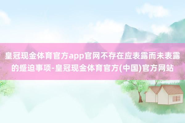 皇冠现金体育官方app官网不存在应表露而未表露的蹙迫事项-皇冠现金体育官方(中国)官方网站