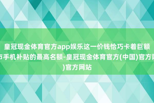 皇冠现金体育官方app娱乐这一价钱恰巧卡着巨额省市手机补贴的最高名额-皇冠现金体育官方(中国)官方网站