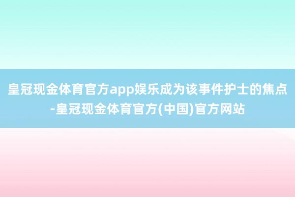 皇冠现金体育官方app娱乐成为该事件护士的焦点-皇冠现金体育官方(中国)官方网站