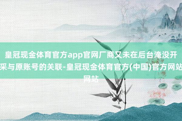 皇冠现金体育官方app官网厂商又未在后台淹没开采与原账号的关联-皇冠现金体育官方(中国)官方网站