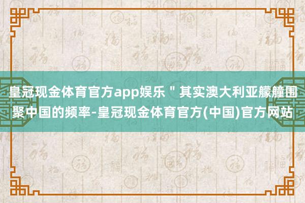 皇冠现金体育官方app娱乐＂其实澳大利亚艨艟围聚中国的频率-皇冠现金体育官方(中国)官方网站