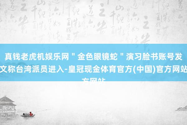 真钱老虎机娱乐网＂金色眼镜蛇＂演习脸书账号发文称台湾派员进入-皇冠现金体育官方(中国)官方网站