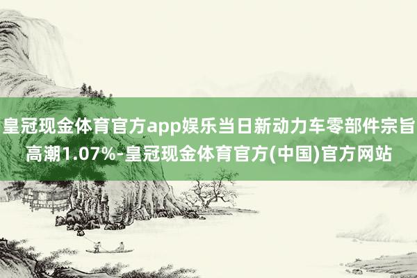 皇冠现金体育官方app娱乐当日新动力车零部件宗旨高潮1.07%-皇冠现金体育官方(中国)官方网站