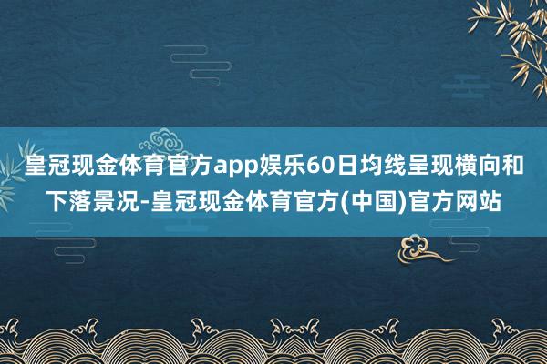 皇冠现金体育官方app娱乐60日均线呈现横向和下落景况-皇冠现金体育官方(中国)官方网站