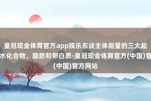 皇冠现金体育官方app娱乐东谈主体能量的三大起原是碳水化合物、脂肪和卵白质-皇冠现金体育官方(中国)官方网站