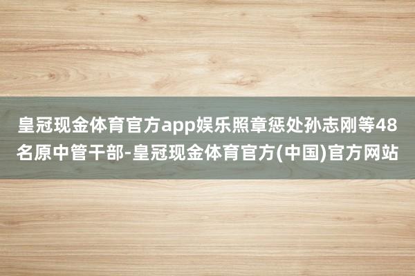 皇冠现金体育官方app娱乐照章惩处孙志刚等48名原中管干部-皇冠现金体育官方(中国)官方网站