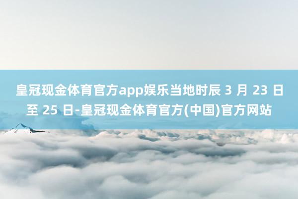 皇冠现金体育官方app娱乐当地时辰 3 月 23 日至 25 日-皇冠现金体育官方(中国)官方网站