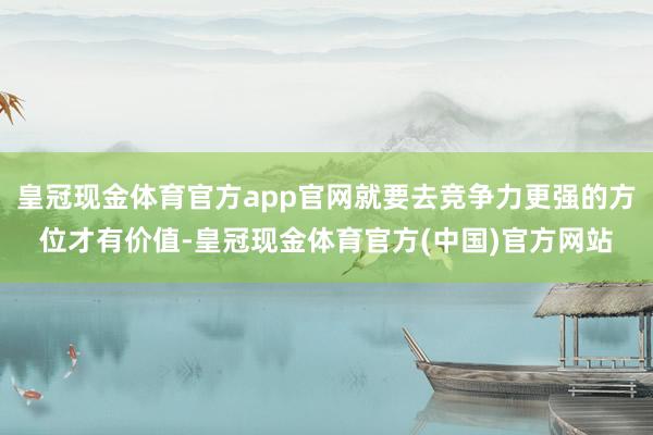 皇冠现金体育官方app官网就要去竞争力更强的方位才有价值-皇冠现金体育官方(中国)官方网站