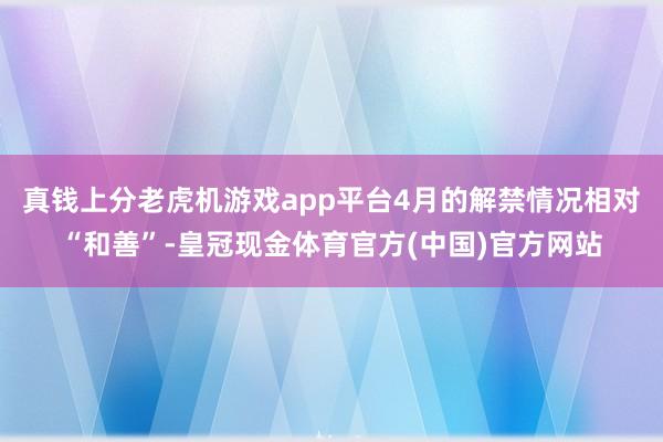 真钱上分老虎机游戏app平台4月的解禁情况相对“和善”-皇冠现金体育官方(中国)官方网站