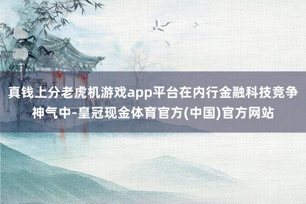真钱上分老虎机游戏app平台在内行金融科技竞争神气中-皇冠现金体育官方(中国)官方网站