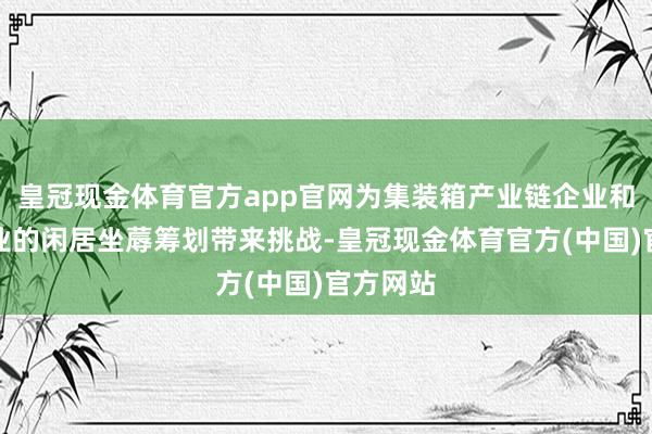 皇冠现金体育官方app官网为集装箱产业链企业和外贸企业的闲居坐蓐筹划带来挑战-皇冠现金体育官方(中国)官方网站
