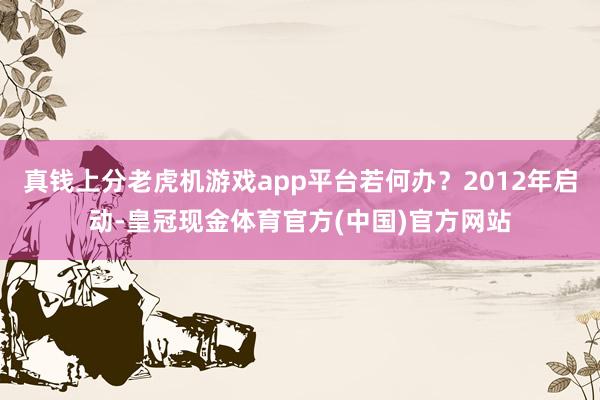 真钱上分老虎机游戏app平台若何办？2012年启动-皇冠现金体育官方(中国)官方网站