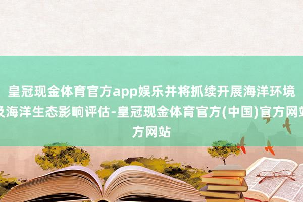 皇冠现金体育官方app娱乐并将抓续开展海洋环境及海洋生态影响评估-皇冠现金体育官方(中国)官方网站