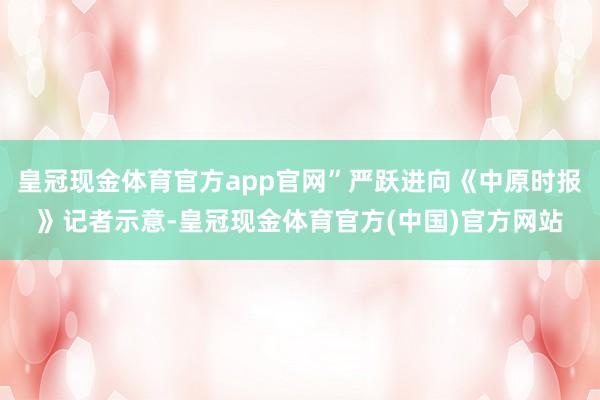皇冠现金体育官方app官网”严跃进向《中原时报》记者示意-皇冠现金体育官方(中国)官方网站